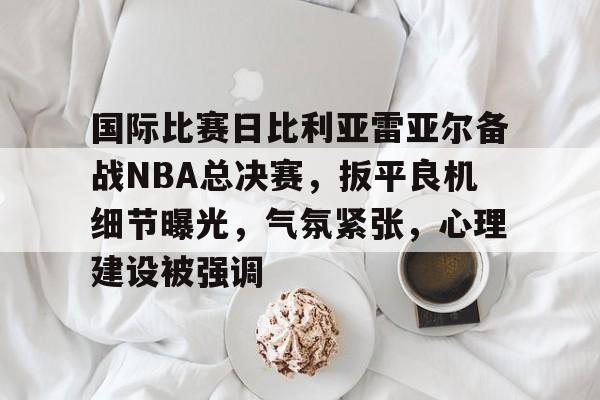 国际比赛日比利亚雷亚尔备战NBA总决赛，扳平良机细节曝光，气氛紧张，心理建设被强调的简单介绍-米兰体育入口